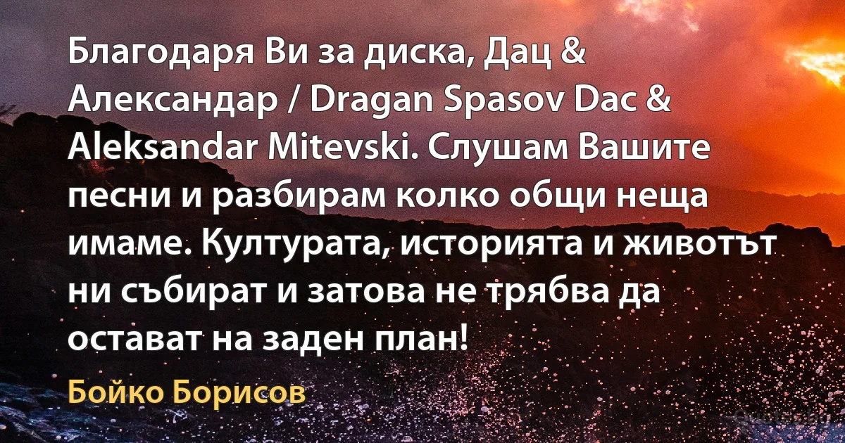 Благодаря Ви за диска, Дац & Александар / Dragan Spasov Dac & Aleksandar Mitevski. Слушам Вашите песни и разбирам колко общи неща имаме. Културата, историята и животът ни събират и затова не трябва да остават на заден план! (Бойко Борисов)