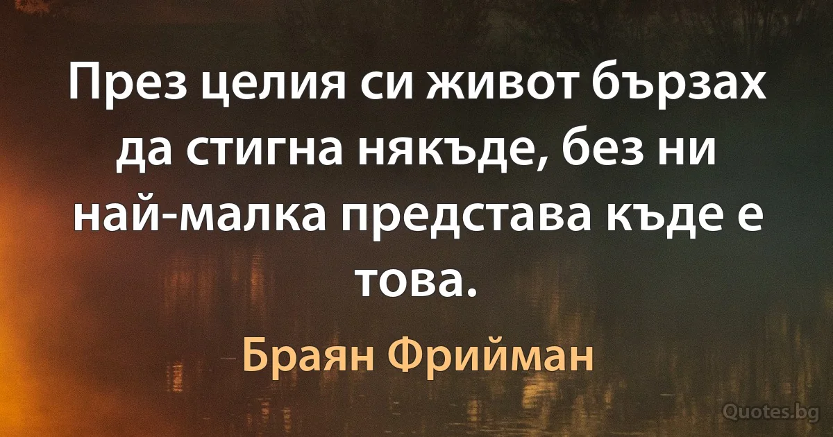 През целия си живот бързах да стигна някъде, без ни най-малка представа къде е това. (Браян Фрийман)