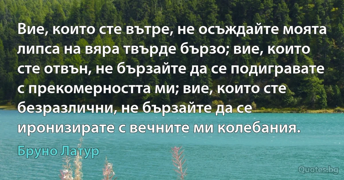 Вие, които сте вътре, не осъждайте моята липса на вяра твърде бързо; вие, които сте отвън, не бързайте да се подигравате с прекомерността ми; вие, които сте безразлични, не бързайте да се иронизирате с вечните ми колебания. (Бруно Латур)