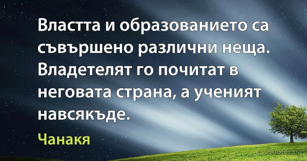 Властта и образованието са съвършено различни неща. Владетелят го почитат в неговата страна, а ученият навсякъде. (Чанакя)