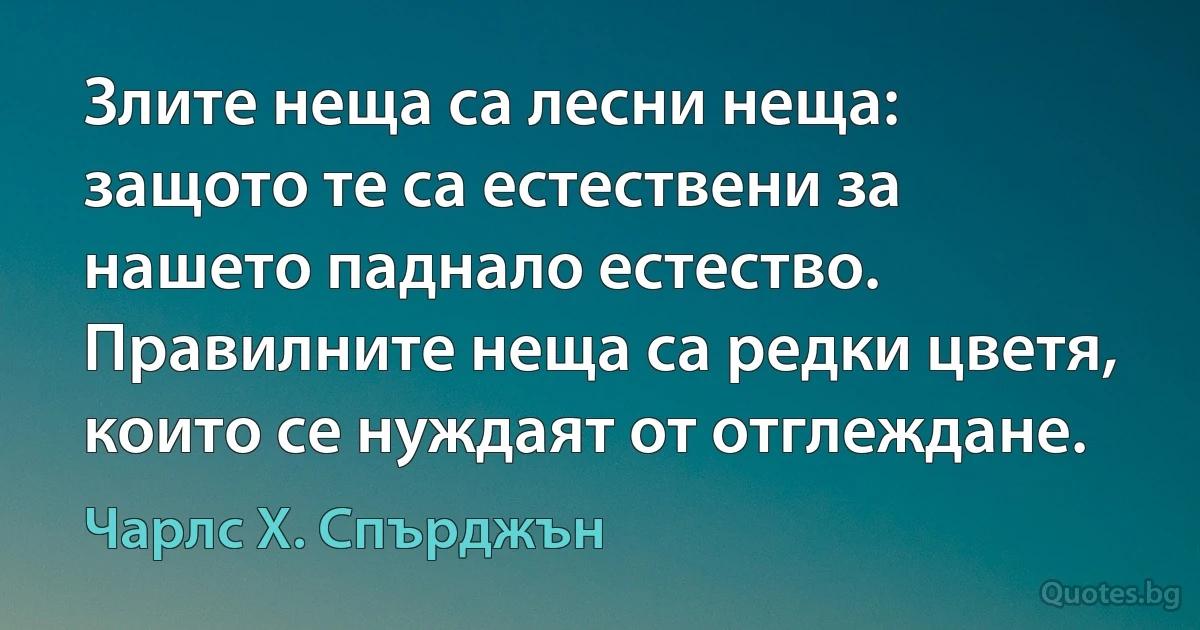 Злите неща са лесни неща: защото те са естествени за нашето паднало естество. Правилните неща са редки цветя, които се нуждаят от отглеждане. (Чарлс Х. Спърджън)