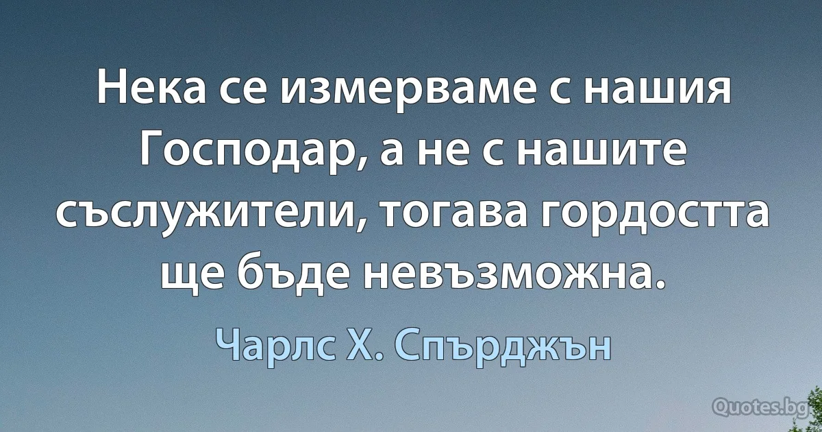 Нека се измерваме с нашия Господар, а не с нашите съслужители, тогава гордостта ще бъде невъзможна. (Чарлс Х. Спърджън)