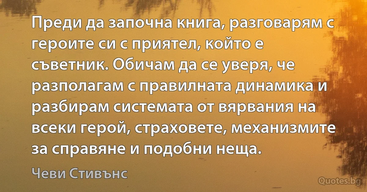 Преди да започна книга, разговарям с героите си с приятел, който е съветник. Обичам да се уверя, че разполагам с правилната динамика и разбирам системата от вярвания на всеки герой, страховете, механизмите за справяне и подобни неща. (Чеви Стивънс)