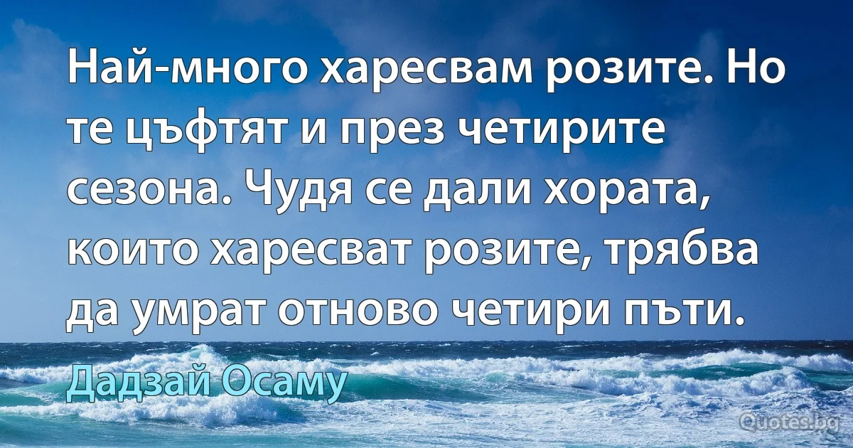 Най-много харесвам розите. Но те цъфтят и през четирите сезона. Чудя се дали хората, които харесват розите, трябва да умрат отново четири пъти. (Дадзай Осаму)