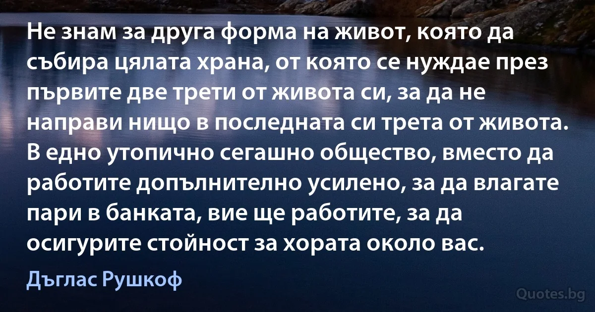 Не знам за друга форма на живот, която да събира цялата храна, от която се нуждае през първите две трети от живота си, за да не направи нищо в последната си трета от живота. В едно утопично сегашно общество, вместо да работите допълнително усилено, за да влагате пари в банката, вие ще работите, за да осигурите стойност за хората около вас. (Дъглас Рушкоф)