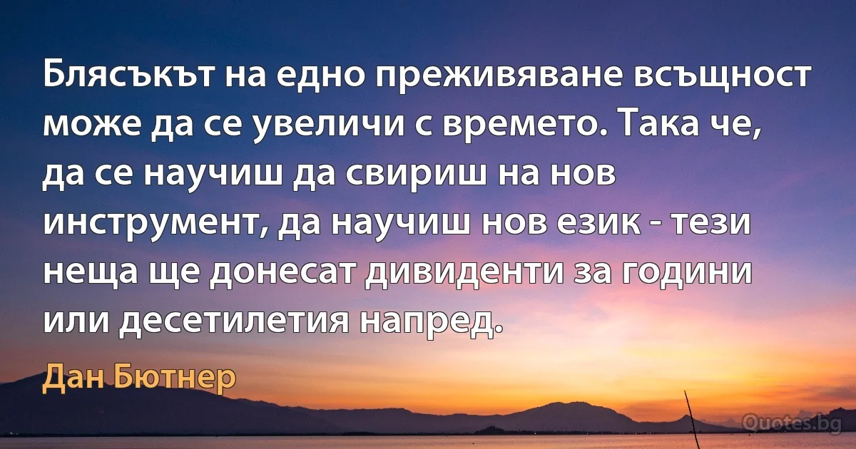 Блясъкът на едно преживяване всъщност може да се увеличи с времето. Така че, да се научиш да свириш на нов инструмент, да научиш нов език - тези неща ще донесат дивиденти за години или десетилетия напред. (Дан Бютнер)