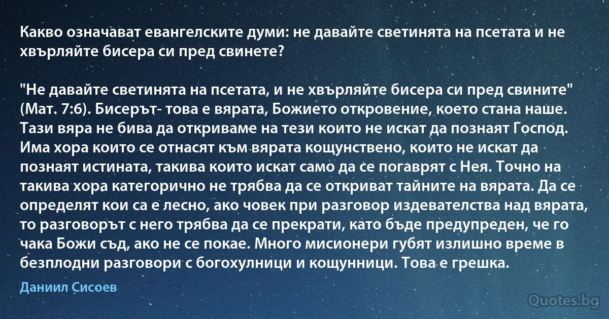 Какво означават евангелските думи: не давайте светинята на псетата и не хвърляйте бисера си пред свинете?

"Не давайте светинята на псетата, и не хвърляйте бисера си пред свините" (Мат. 7:6). Бисерът- това е вярата, Божието откровение, което стана наше. Тази вяра не бива да откриваме на тези които не искат да познаят Господ. Има хора които се отнасят към вярата кощунствено, които не искат да познаят истината, такива които искат само да се погаврят с Нея. Точно на такива хора категорично не трябва да се откриват тайните на вярата. Да се определят кои са е лесно, ако човек при разговор издевателства над вярата, то разговорът с него трябва да се прекрати, като бъде предупреден, че го чака Божи съд, ако не се покае. Много мисионери губят излишно време в безплодни разговори с богохулници и кощунници. Това е грешка. (Даниил Сисоев)