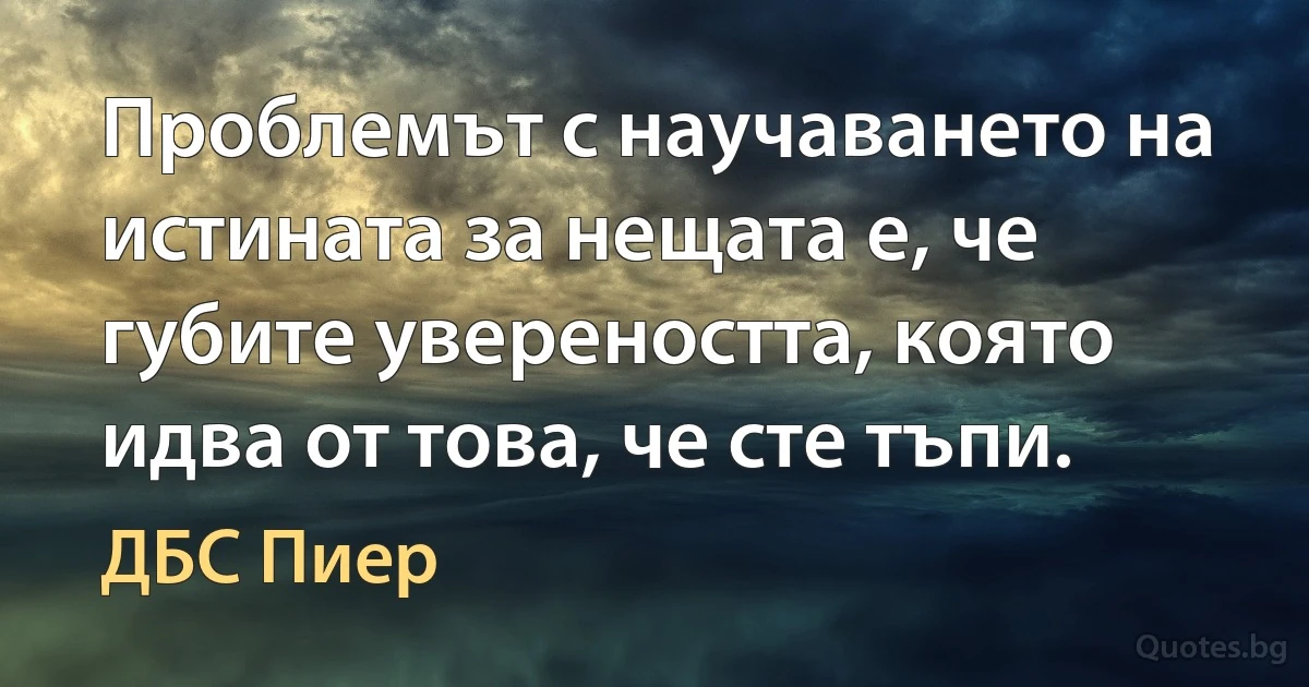 Проблемът с научаването на истината за нещата е, че губите увереността, която идва от това, че сте тъпи. (ДБС Пиер)