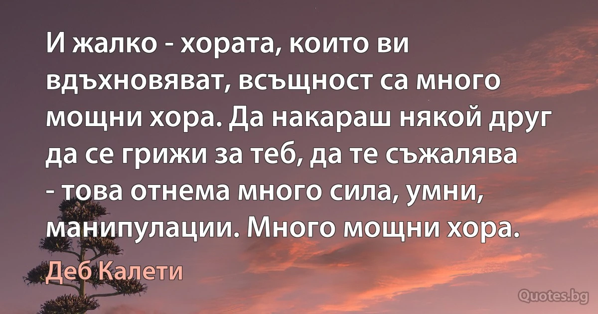 И жалко - хората, които ви вдъхновяват, всъщност са много мощни хора. Да накараш някой друг да се грижи за теб, да те съжалява - това отнема много сила, умни, манипулации. Много мощни хора. (Деб Калети)