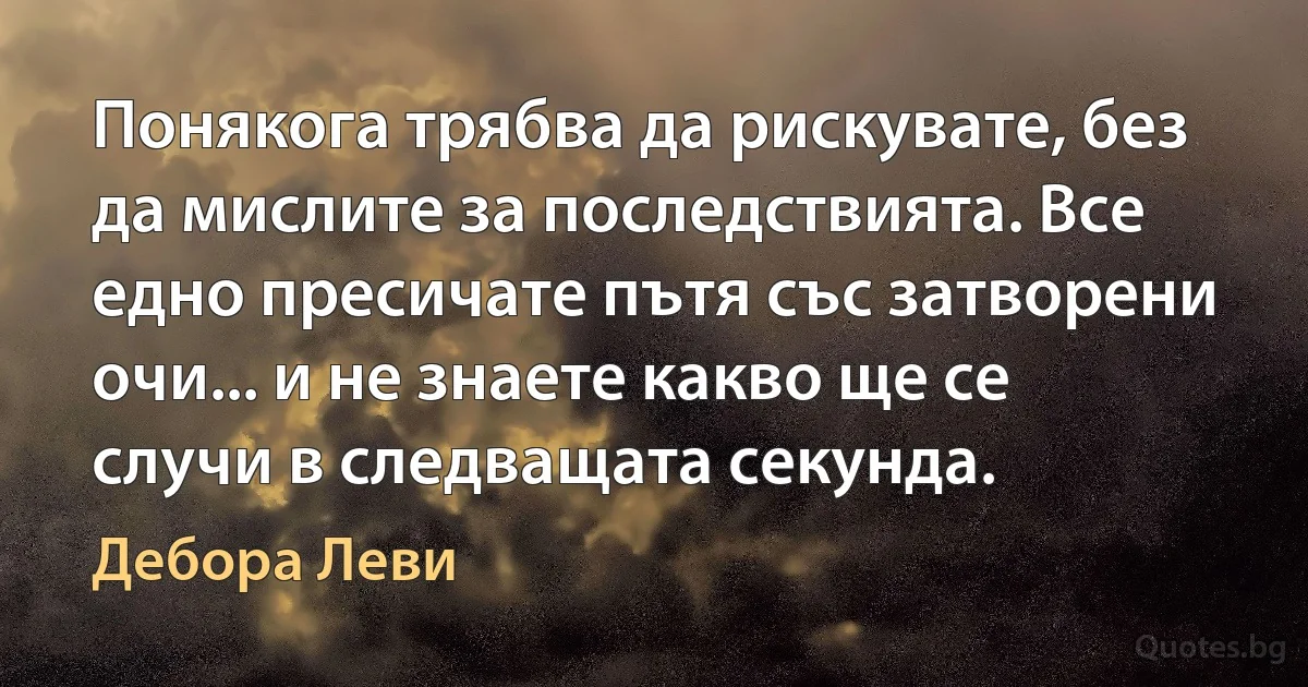 Понякога трябва да рискувате, без да мислите за последствията. Все едно пресичате пътя със затворени очи... и не знаете какво ще се случи в следващата секунда. (Дебора Леви)