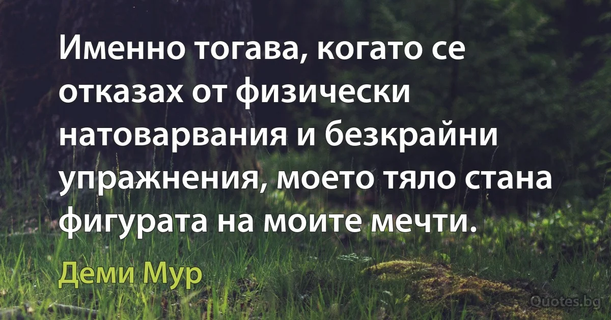 Именно тогава, когато се отказах от физически натоварвания и безкрайни упражнения, моето тяло стана фигурата на моите мечти. (Деми Мур)