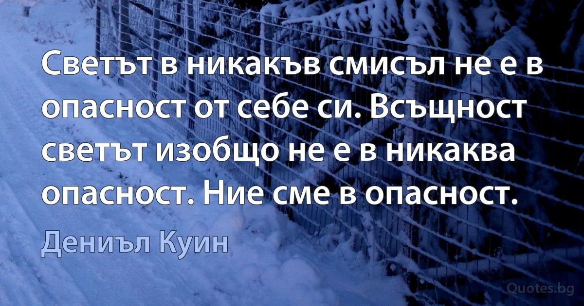 Светът в никакъв смисъл не е в опасност от себе си. Всъщност светът изобщо не е в никаква опасност. Ние сме в опасност. (Дениъл Куин)