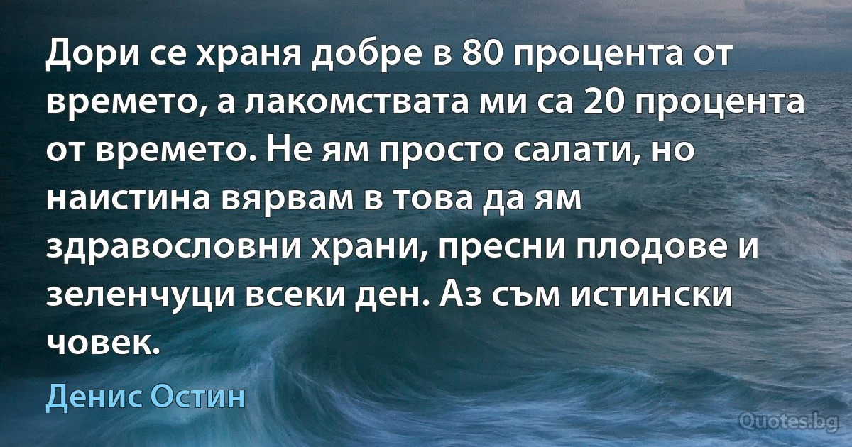 Дори се храня добре в 80 процента от времето, а лакомствата ми са 20 процента от времето. Не ям просто салати, но наистина вярвам в това да ям здравословни храни, пресни плодове и зеленчуци всеки ден. Аз съм истински човек. (Денис Остин)