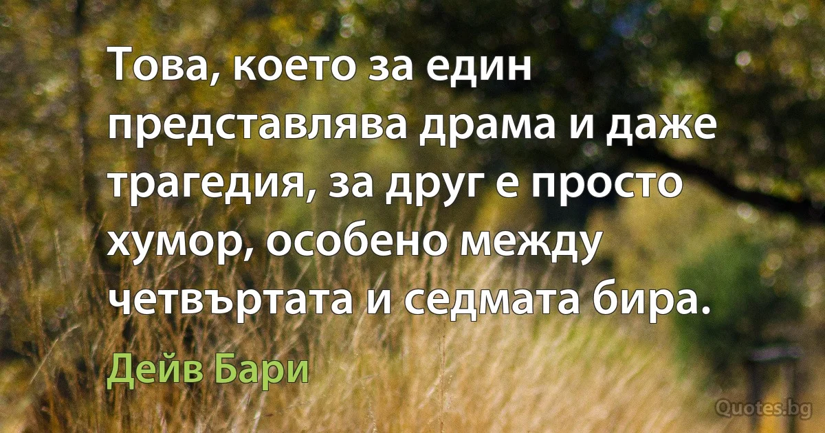 Това, което за един представлява драма и даже трагедия, за друг е просто хумор, особено между четвъртата и седмата бира. (Дейв Бари)