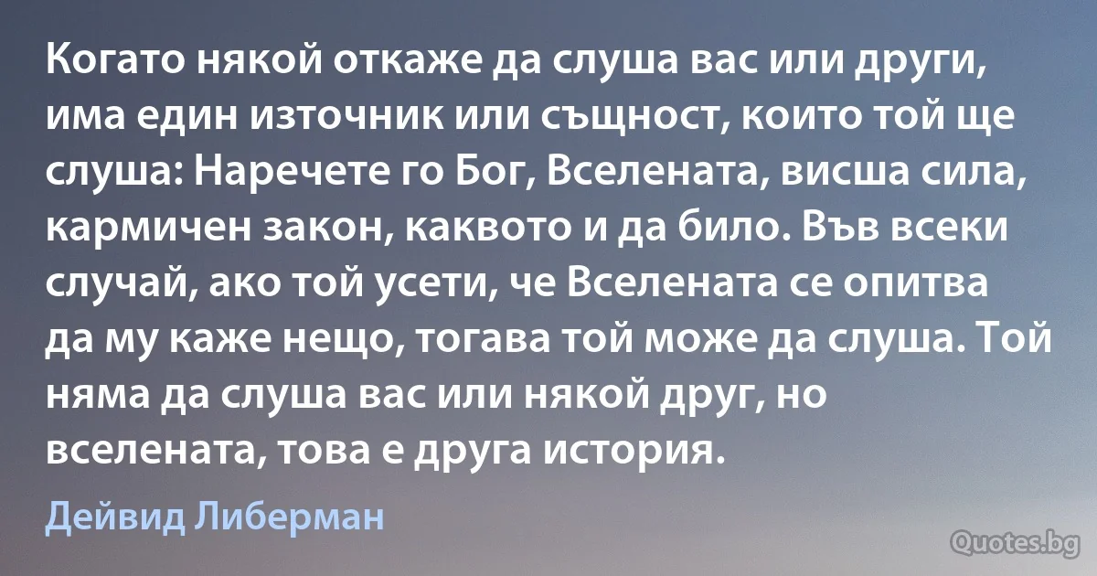 Когато някой откаже да слуша вас или други, има един източник или същност, които той ще слуша: Наречете го Бог, Вселената, висша сила, кармичен закон, каквото и да било. Във всеки случай, ако той усети, че Вселената се опитва да му каже нещо, тогава той може да слуша. Той няма да слуша вас или някой друг, но вселената, това е друга история. (Дейвид Либерман)