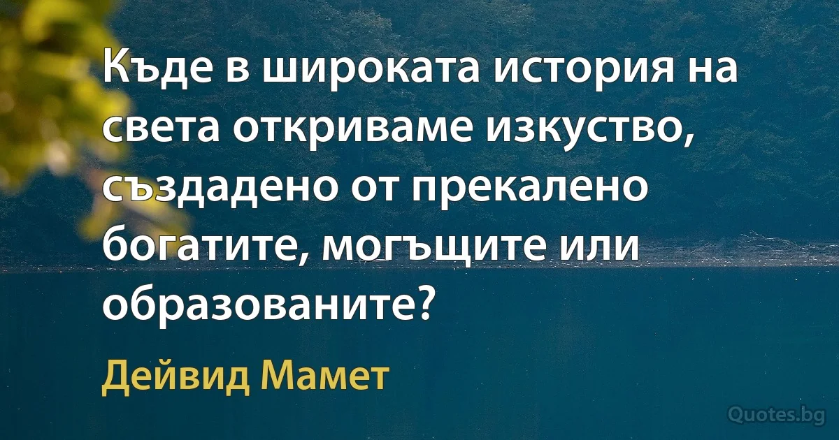 Къде в широката история на света откриваме изкуство, създадено от прекалено богатите, могъщите или образованите? (Дейвид Мамет)