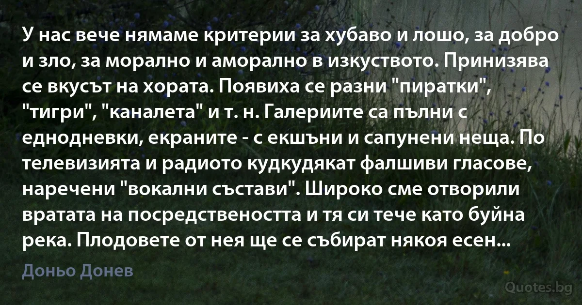 У нас вече нямаме критерии за хубаво и лошо, за добро и зло, за морално и аморално в изкуството. Принизява се вкусът на хората. Появиха се разни "пиратки", "тигри", "каналета" и т. н. Галериите са пълни с еднодневки, екраните - с екшъни и сапунени неща. По телевизията и радиото кудкудякат фалшиви гласове, наречени "вокални състави". Широко сме отворили вратата на посредствеността и тя си тече като буйна река. Плодовете от нея ще се събират някоя есен... (Доньо Донев)