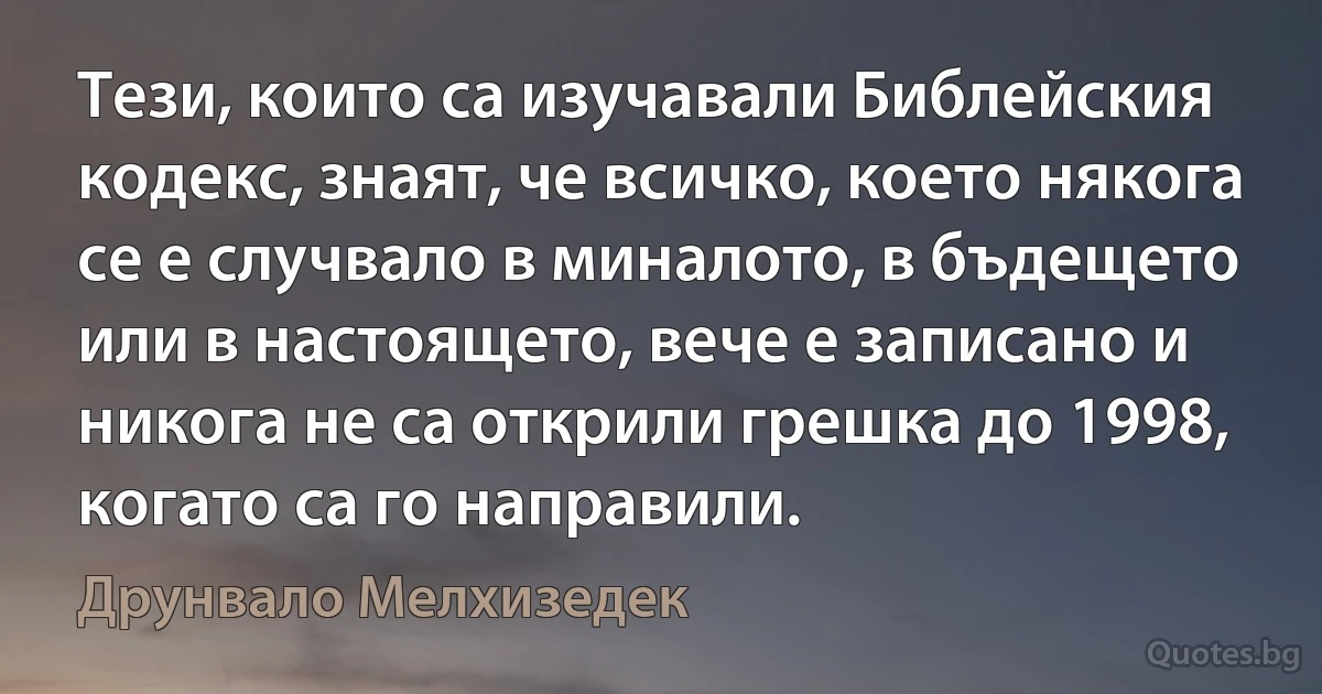 Тези, които са изучавали Библейския кодекс, знаят, че всичко, което някога се е случвало в миналото, в бъдещето или в настоящето, вече е записано и никога не са открили грешка до 1998, когато са го направили. (Друнвало Мелхизедек)