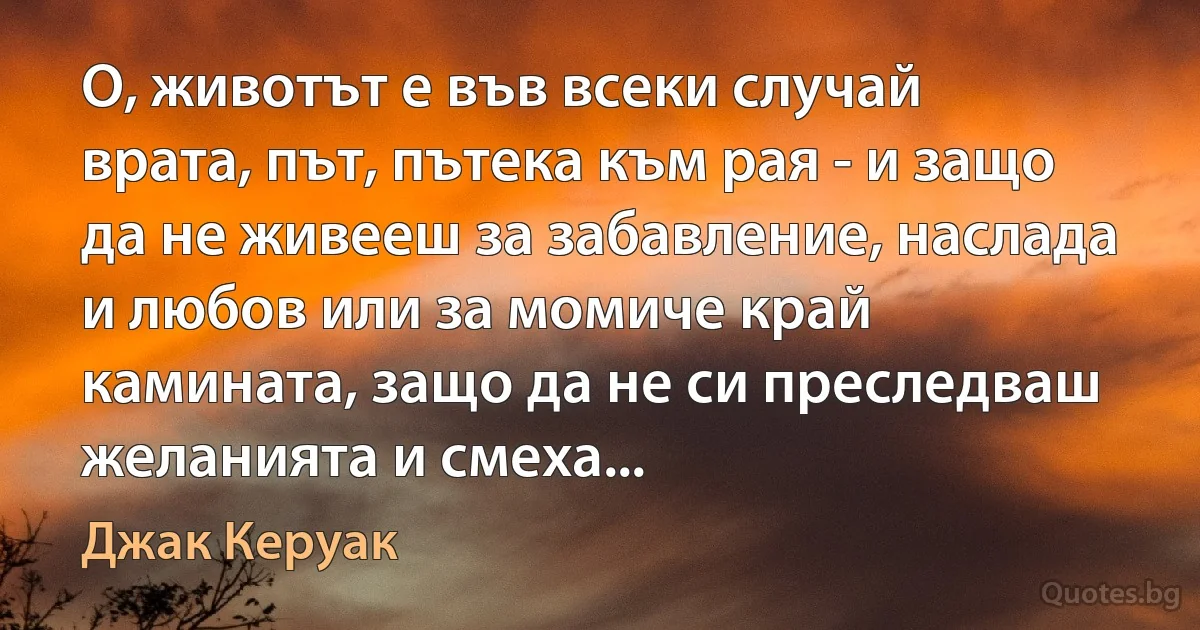 О, животът е във всеки случай врата, път, пътека към рая - и защо да не живееш за забавление, наслада и любов или за момиче край камината, защо да не си преследваш желанията и смеха... (Джак Керуак)