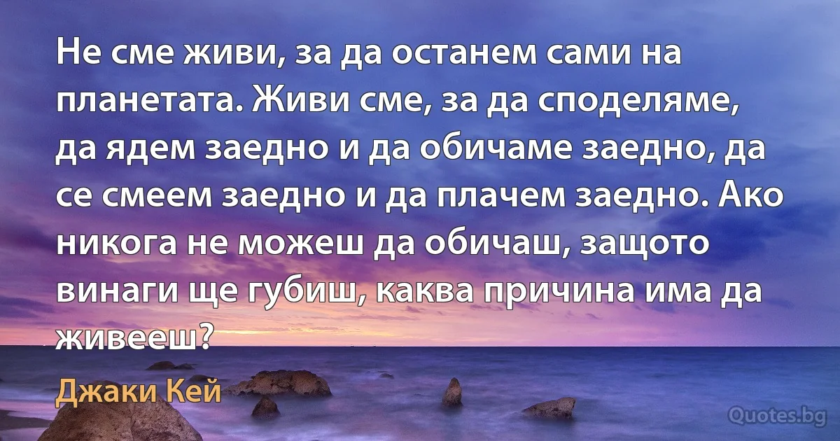 Не сме живи, за да останем сами на планетата. Живи сме, за да споделяме, да ядем заедно и да обичаме заедно, да се смеем заедно и да плачем заедно. Ако никога не можеш да обичаш, защото винаги ще губиш, каква причина има да живееш? (Джаки Кей)