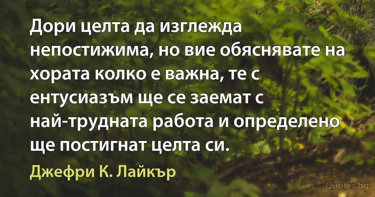 Дори целта да изглежда непостижима, но вие обяснявате на хората колко е важна, те с ентусиазъм ще се заемат с най-трудната работа и определено ще постигнат целта си. (Джефри К. Лайкър)