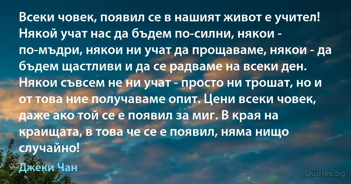 Всеки човек, появил се в нашият живот е учител! Някой учат нас да бъдем по-силни, някои - по-мъдри, някои ни учат да прощаваме, някои - да бъдем щастливи и да се радваме на всеки ден. Някои съвсем не ни учат - просто ни трошат, но и от това ние получаваме опит. Цени всеки човек, даже ако той се е появил за миг. В края на краищата, в това че се е появил, няма нищо случайно! (Джеки Чан)