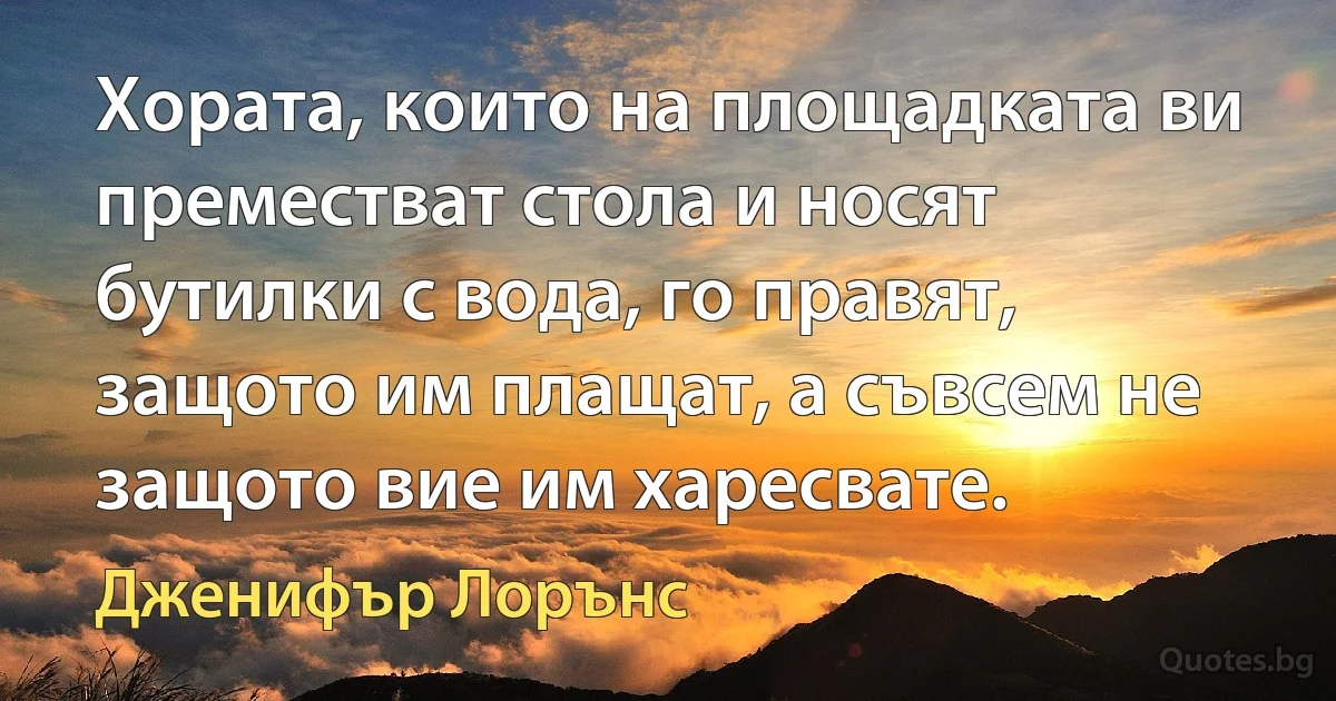 Хората, които на площадката ви преместват стола и носят бутилки с вода, го правят, защото им плащат, а съвсем не защото вие им харесвате. (Дженифър Лорънс)