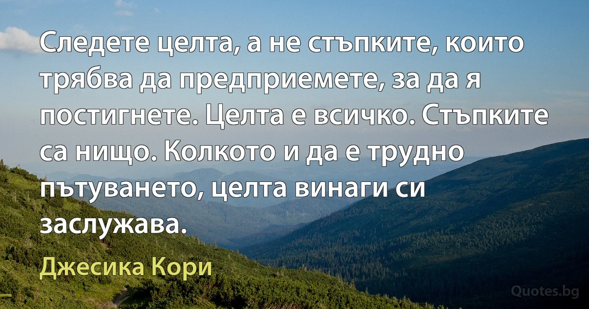 Следете целта, а не стъпките, които трябва да предприемете, за да я постигнете. Целта е всичко. Стъпките са нищо. Колкото и да е трудно пътуването, целта винаги си заслужава. (Джесика Кори)