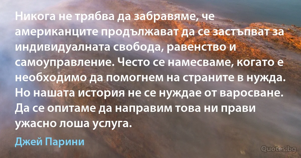 Никога не трябва да забравяме, че американците продължават да се застъпват за индивидуалната свобода, равенство и самоуправление. Често се намесваме, когато е необходимо да помогнем на страните в нужда. Но нашата история не се нуждае от варосване. Да се опитаме да направим това ни прави ужасно лоша услуга. (Джей Парини)