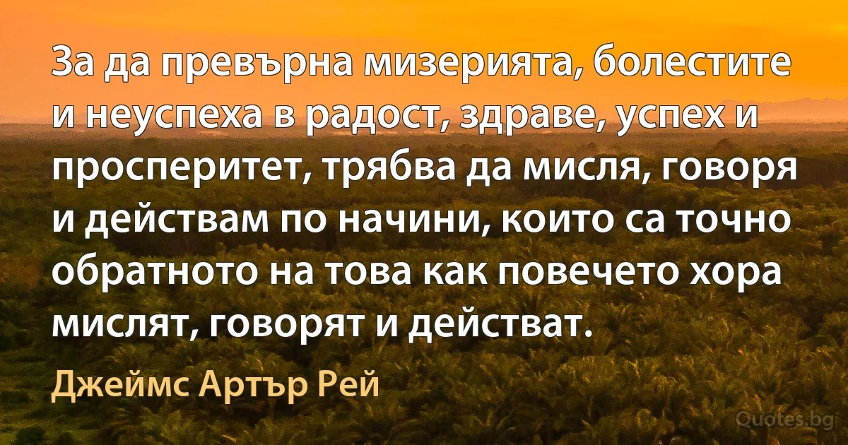 За да превърна мизерията, болестите и неуспеха в радост, здраве, успех и просперитет, трябва да мисля, говоря и действам по начини, които са точно обратното на това как повечето хора мислят, говорят и действат. (Джеймс Артър Рей)