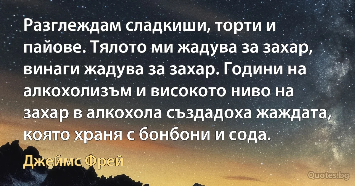 Разглеждам сладкиши, торти и пайове. Тялото ми жадува за захар, винаги жадува за захар. Години на алкохолизъм и високото ниво на захар в алкохола създадоха жаждата, която храня с бонбони и сода. (Джеймс Фрей)