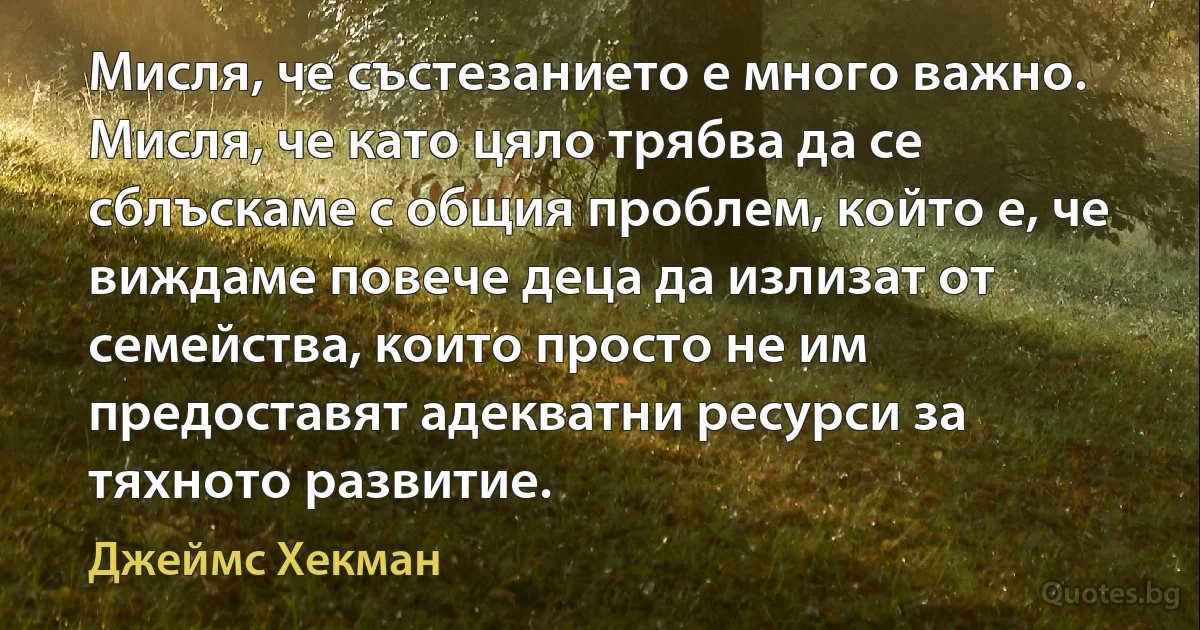 Мисля, че състезанието е много важно. Мисля, че като цяло трябва да се сблъскаме с общия проблем, който е, че виждаме повече деца да излизат от семейства, които просто не им предоставят адекватни ресурси за тяхното развитие. (Джеймс Хекман)