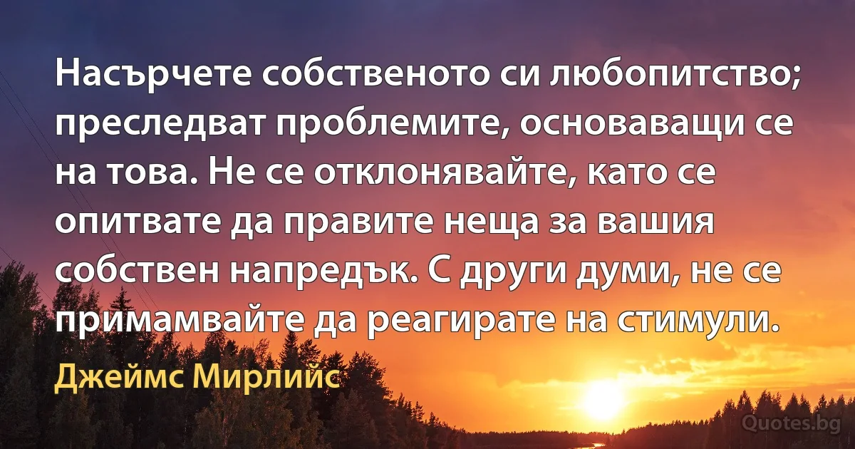 Насърчете собственото си любопитство; преследват проблемите, основаващи се на това. Не се отклонявайте, като се опитвате да правите неща за вашия собствен напредък. С други думи, не се примамвайте да реагирате на стимули. (Джеймс Мирлийс)