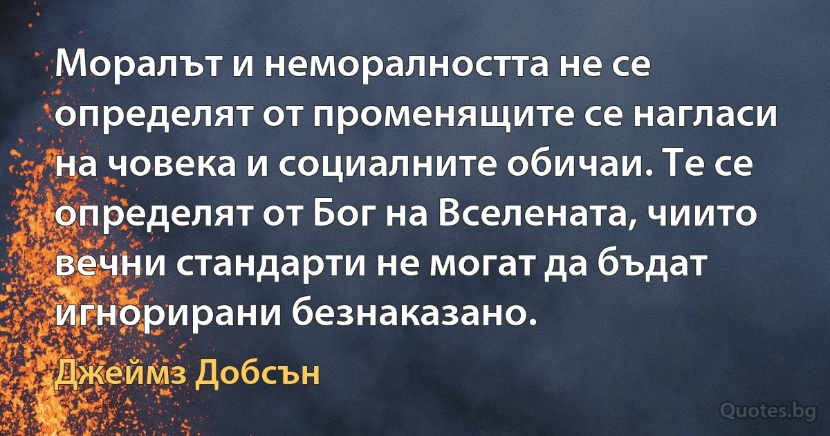 Моралът и неморалността не се определят от променящите се нагласи на човека и социалните обичаи. Те се определят от Бог на Вселената, чиито вечни стандарти не могат да бъдат игнорирани безнаказано. (Джеймз Добсън)