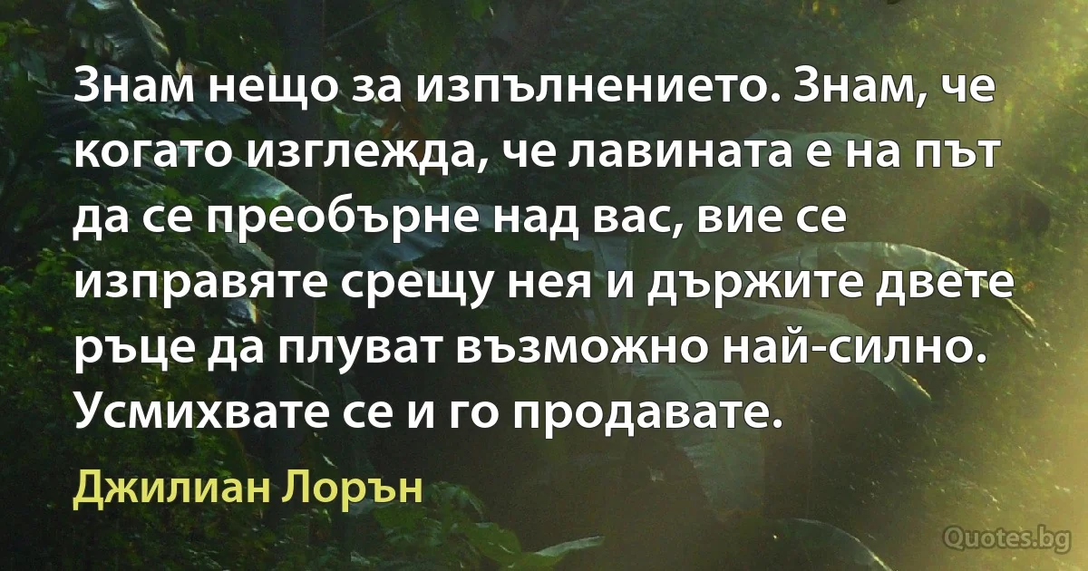 Знам нещо за изпълнението. Знам, че когато изглежда, че лавината е на път да се преобърне над вас, вие се изправяте срещу нея и държите двете ръце да плуват възможно най-силно. Усмихвате се и го продавате. (Джилиан Лорън)