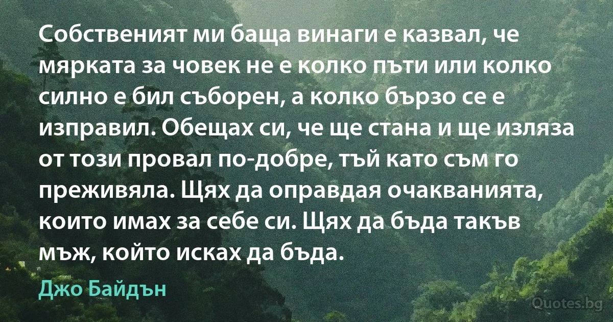 Собственият ми баща винаги е казвал, че мярката за човек не е колко пъти или колко силно е бил съборен, а колко бързо се е изправил. Обещах си, че ще стана и ще изляза от този провал по-добре, тъй като съм го преживяла. Щях да оправдая очакванията, които имах за себе си. Щях да бъда такъв мъж, който исках да бъда. (Джо Байдън)