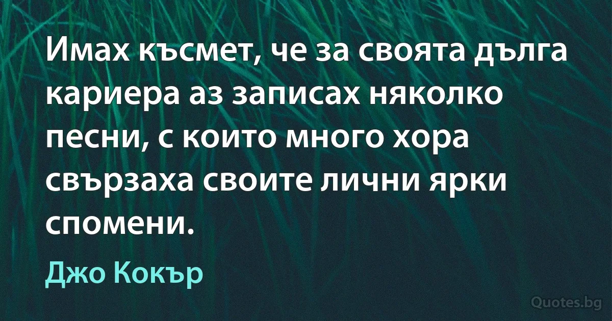 Имах късмет, че за своята дълга кариера аз записах няколко песни, с които много хора свързаха своите лични ярки спомени. (Джо Кокър)