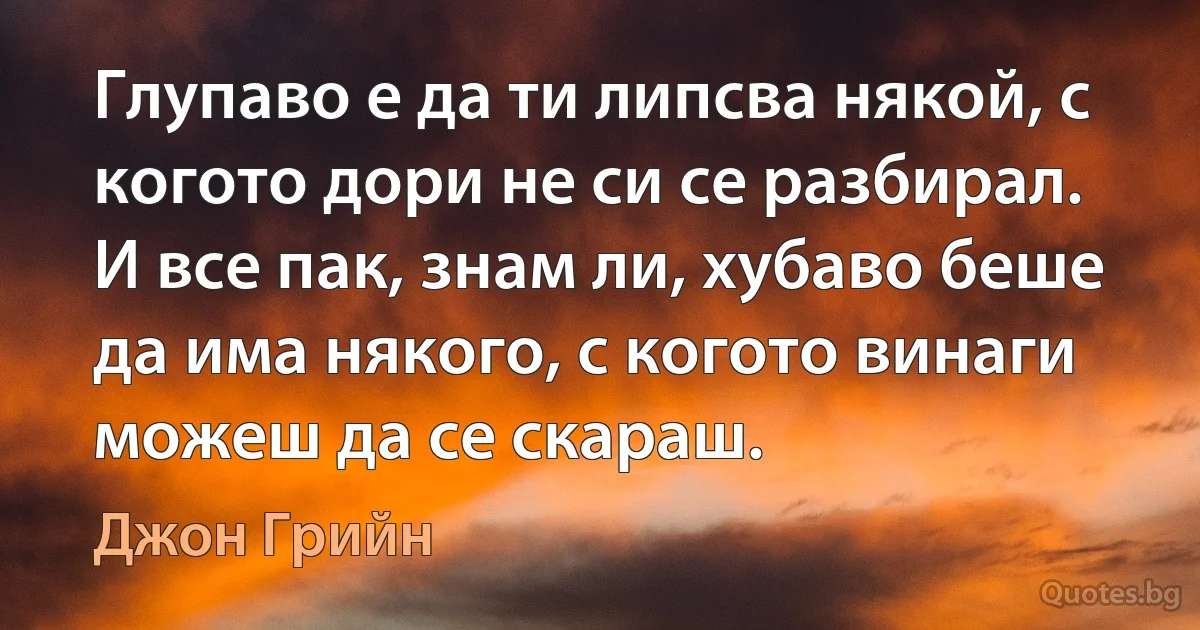 Глупаво е да ти липсва някой, с когото дори не си се разбирал. И все пак, знам ли, хубаво беше да има някого, с когото винаги можеш да се скараш. (Джон Грийн)