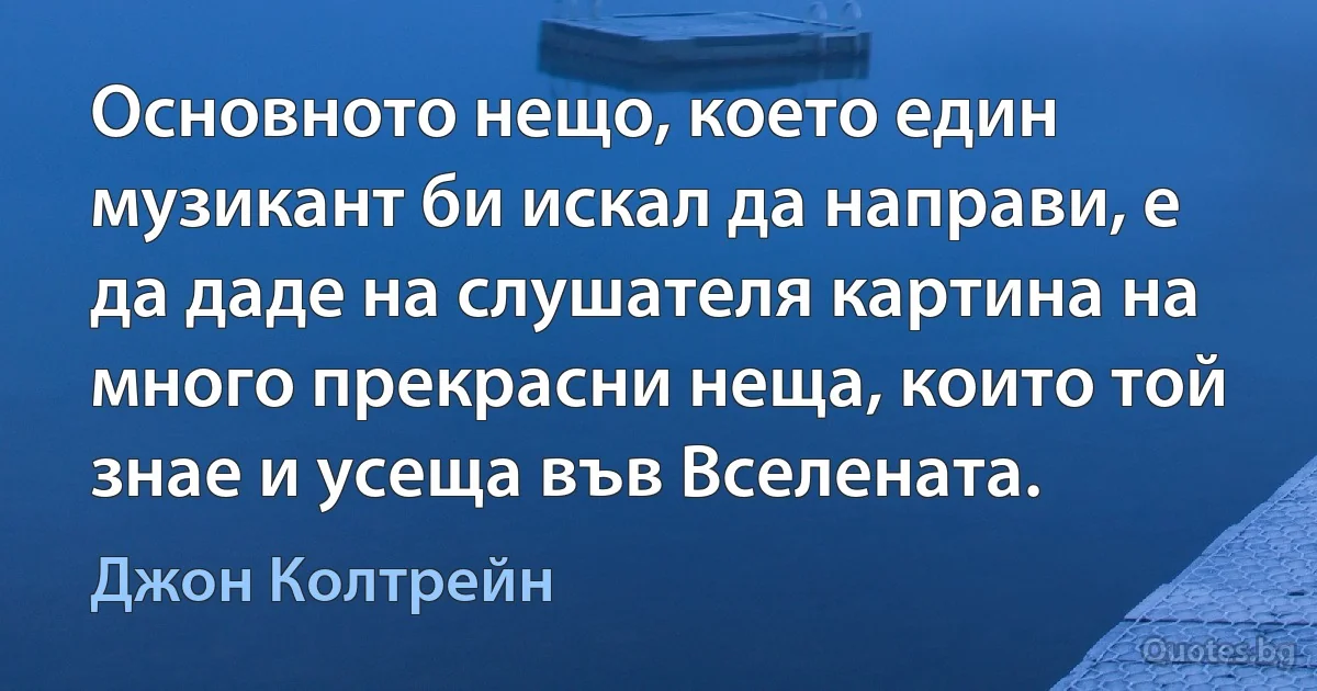 Основното нещо, което един музикант би искал да направи, е да даде на слушателя картина на много прекрасни неща, които той знае и усеща във Вселената. (Джон Колтрейн)