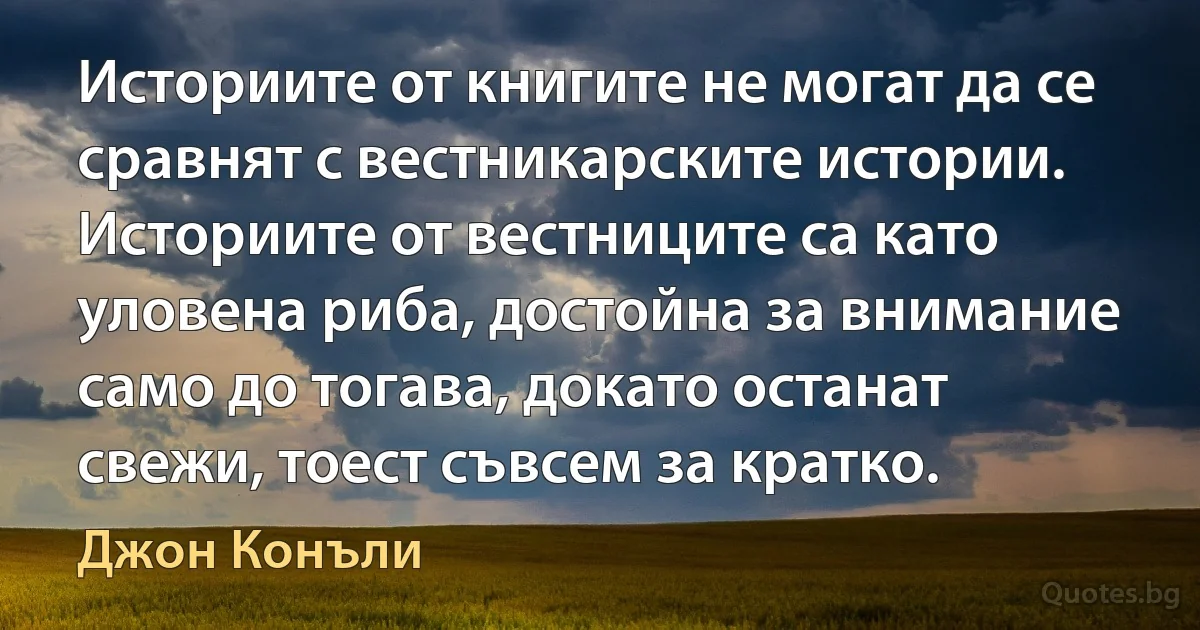 Историите от книгите не могат да се сравнят с вестникарските истории. Историите от вестниците са като уловена риба, достойна за внимание само до тогава, докато останат свежи, тоест съвсем за кратко. (Джон Конъли)