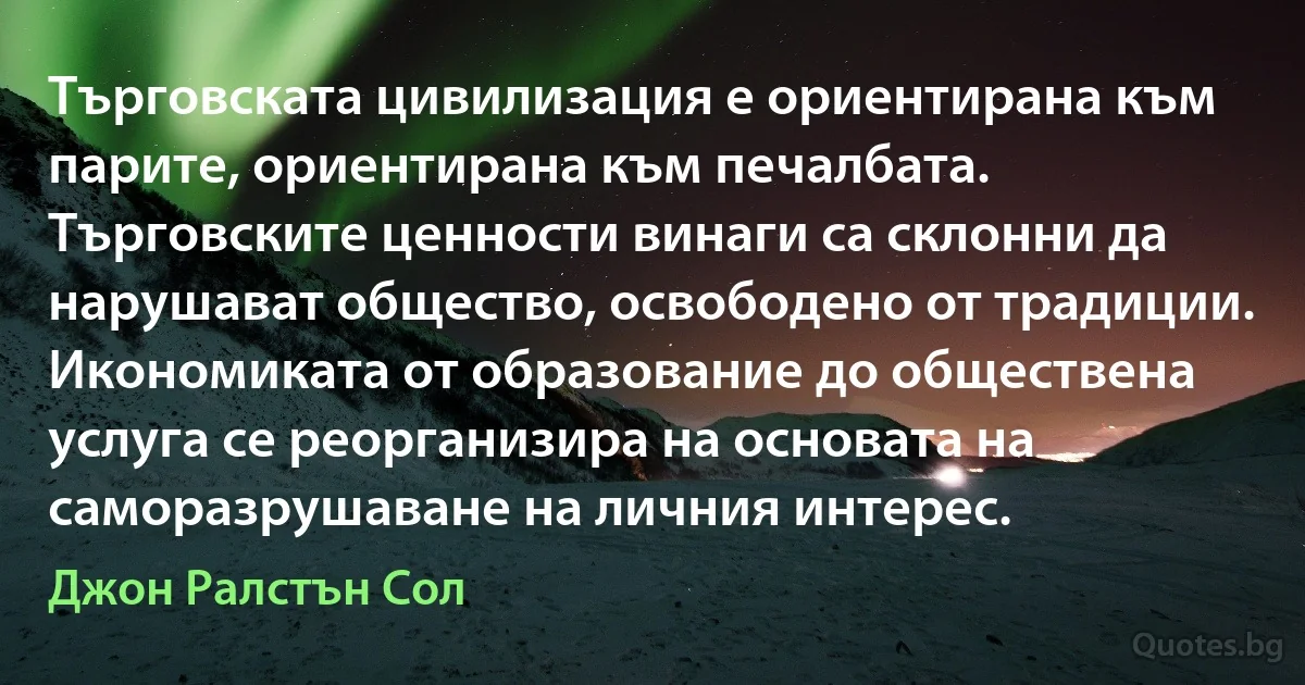 Търговската цивилизация е ориентирана към парите, ориентирана към печалбата. Търговските ценности винаги са склонни да нарушават общество, освободено от традиции. Икономиката от образование до обществена услуга се реорганизира на основата на саморазрушаване на личния интерес. (Джон Ралстън Сол)