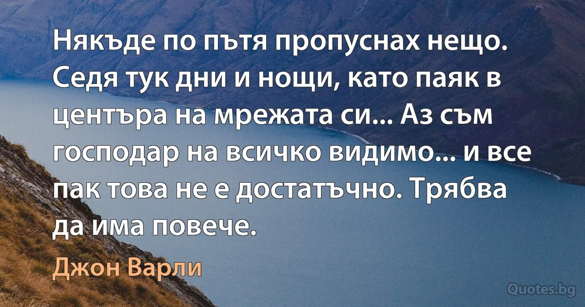 Някъде по пътя пропуснах нещо. Седя тук дни и нощи, като паяк в центъра на мрежата си... Аз съм господар на всичко видимо... и все пак това не е достатъчно. Трябва да има повече. (Джон Варли)