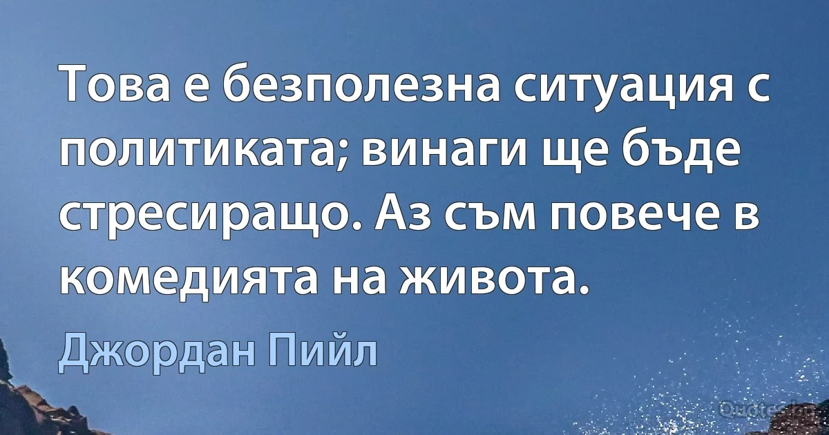 Това е безполезна ситуация с политиката; винаги ще бъде стресиращо. Аз съм повече в комедията на живота. (Джордан Пийл)