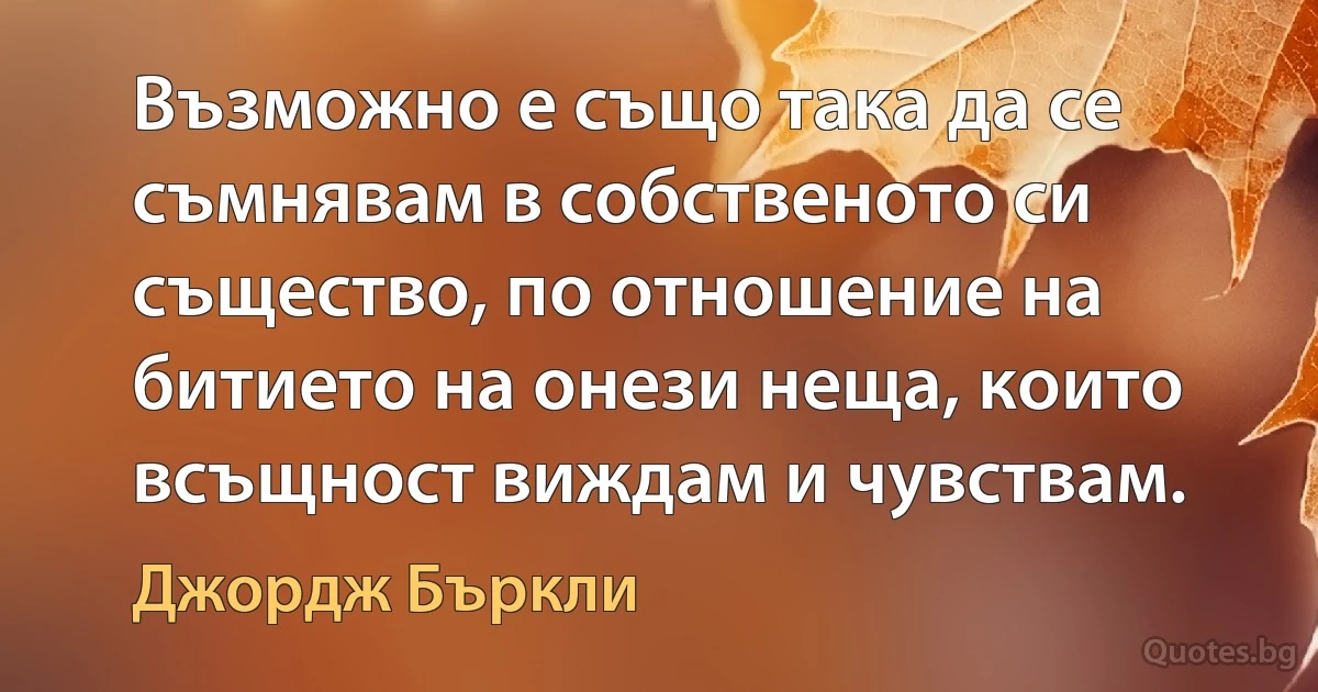 Възможно е също така да се съмнявам в собственото си същество, по отношение на битието на онези неща, които всъщност виждам и чувствам. (Джордж Бъркли)