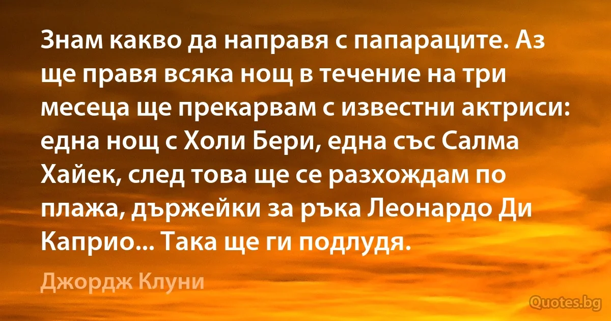 Знам какво да направя с папараците. Аз ще правя всяка нощ в течение на три месеца ще прекарвам с известни актриси: една нощ с Холи Бери, една със Салма Хайек, след това ще се разхождам по плажа, държейки за ръка Леонардо Ди Каприо... Така ще ги подлудя. (Джордж Клуни)