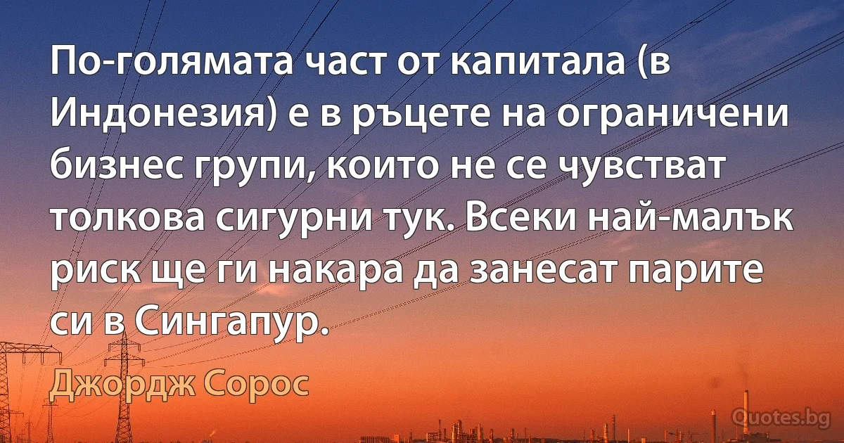 По-голямата част от капитала (в Индонезия) е в ръцете на ограничени бизнес групи, които не се чувстват толкова сигурни тук. Всеки най-малък риск ще ги накара да занесат парите си в Сингапур. (Джордж Сорос)