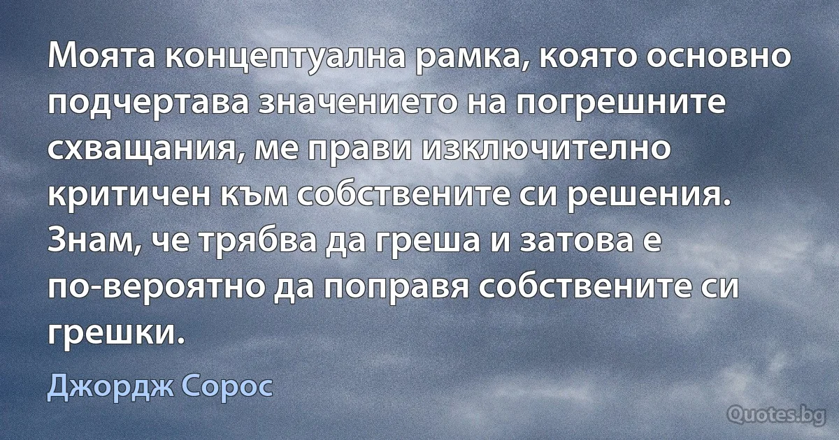 Моята концептуална рамка, която основно подчертава значението на погрешните схващания, ме прави изключително критичен към собствените си решения. Знам, че трябва да греша и затова е по-вероятно да поправя собствените си грешки. (Джордж Сорос)