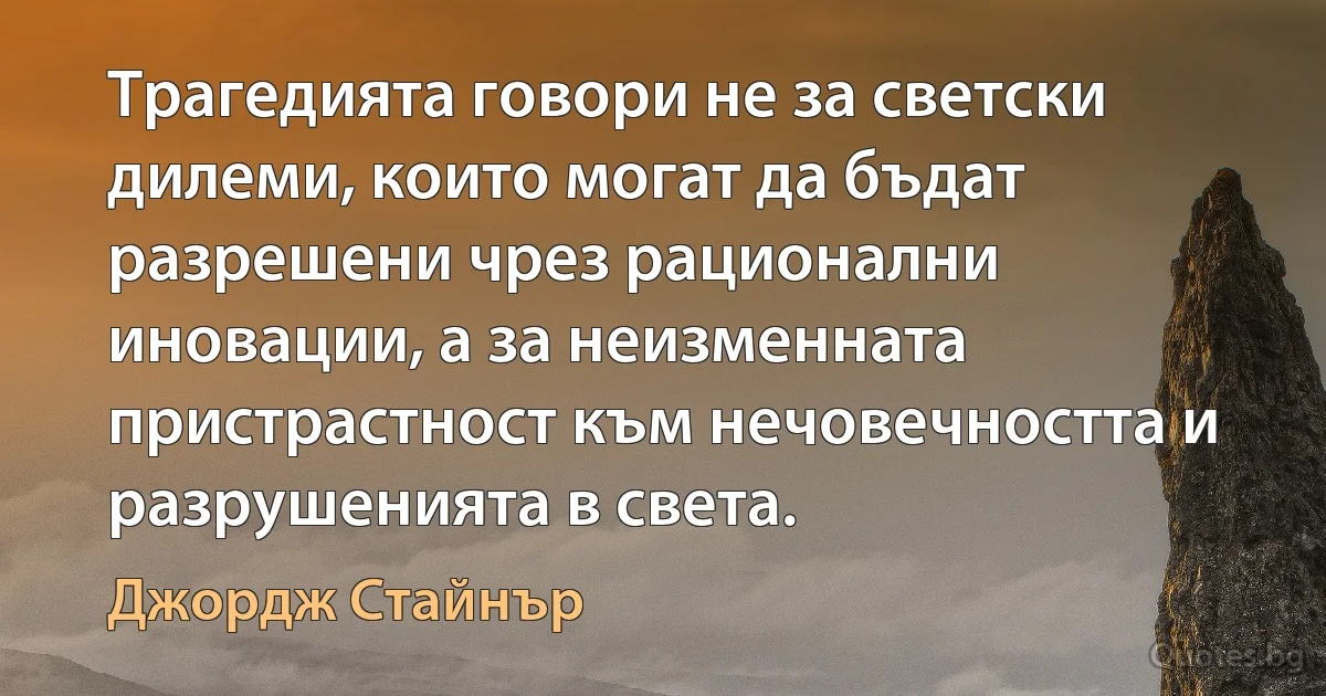 Трагедията говори не за светски дилеми, които могат да бъдат разрешени чрез рационални иновации, а за неизменната пристрастност към нечовечността и разрушенията в света. (Джордж Стайнър)