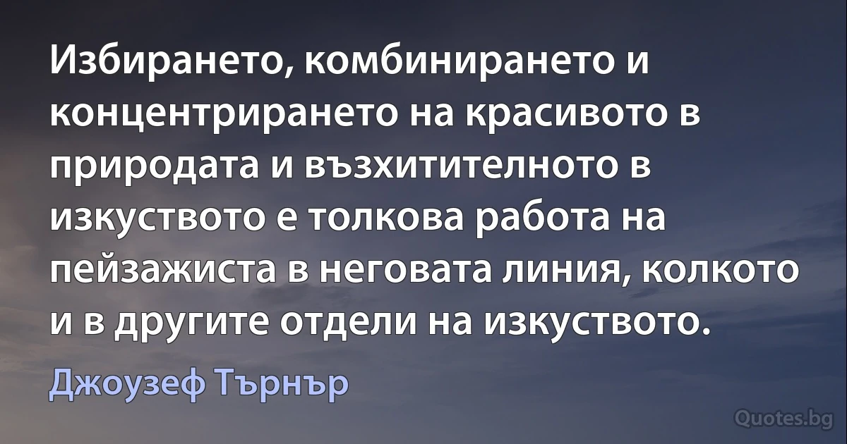 Избирането, комбинирането и концентрирането на красивото в природата и възхитителното в изкуството е толкова работа на пейзажиста в неговата линия, колкото и в другите отдели на изкуството. (Джоузеф Търнър)