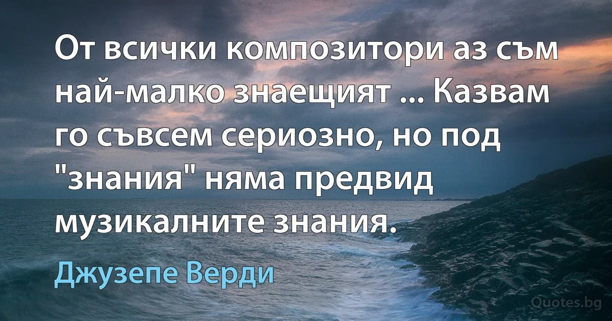 От всички композитори аз съм най-малко знаещият ... Казвам го съвсем сериозно, но под "знания" няма предвид музикалните знания. (Джузепе Верди)